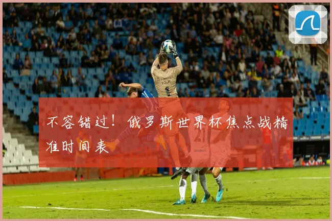 不容错过！俄罗斯世界杯焦点战精准时间表