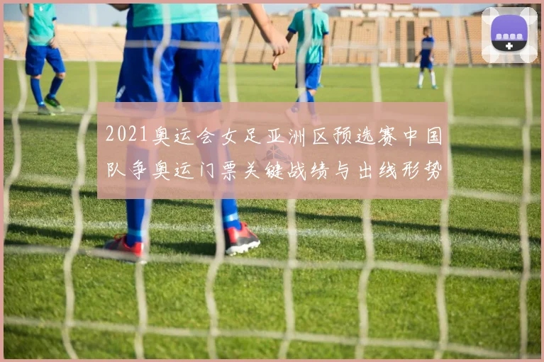 2021奥运会女足亚洲区预选赛中国队争奥运门票关键战绩与出线形势解析