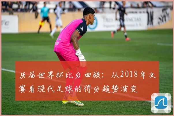 历届世界杯比分回顾:从2018年决赛看现代足球的得分趋势演变