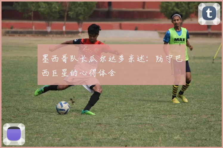 墨西哥队长瓜尔达多亲述:防守巴西巨星的心得体会