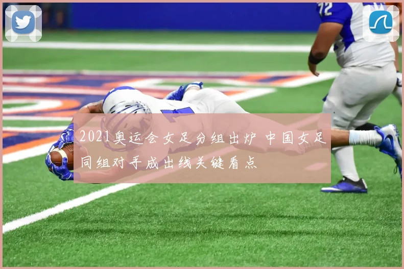 2021奥运会女足分组出炉 中国女足同组对手成出线关键看点