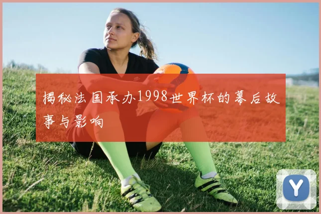揭秘法国承办1998世界杯的幕后故事与影响