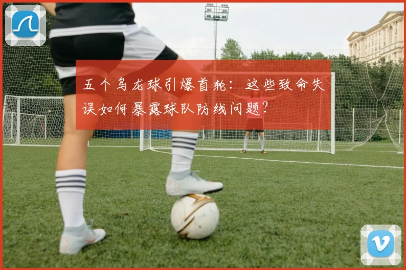五个乌龙球引爆首轮:这些致命失误如何暴露球队防线问题?