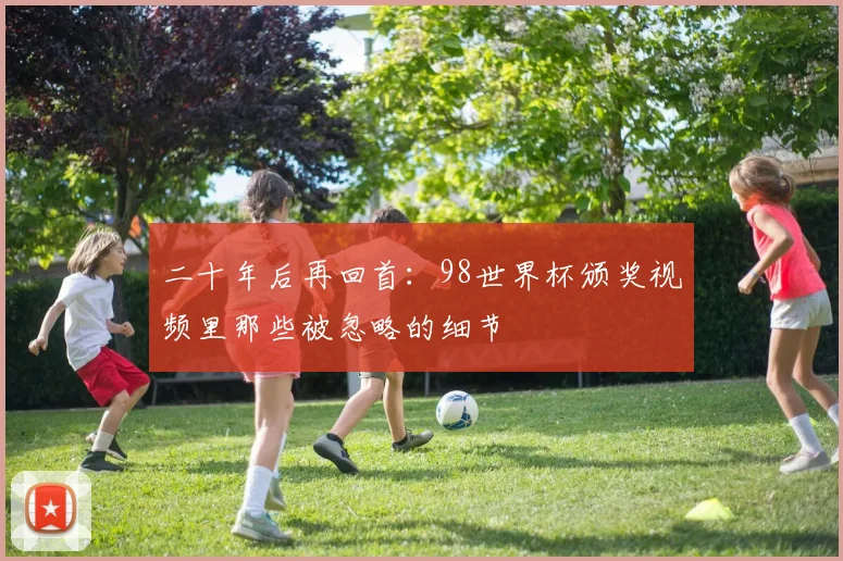 二十年后再回首:98世界杯颁奖视频里那些被忽略的细节