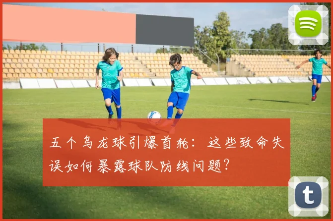 五个乌龙球引爆首轮:这些致命失误如何暴露球队防线问题?