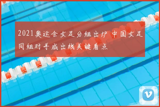 2021奥运会女足分组出炉 中国女足同组对手成出线关键看点