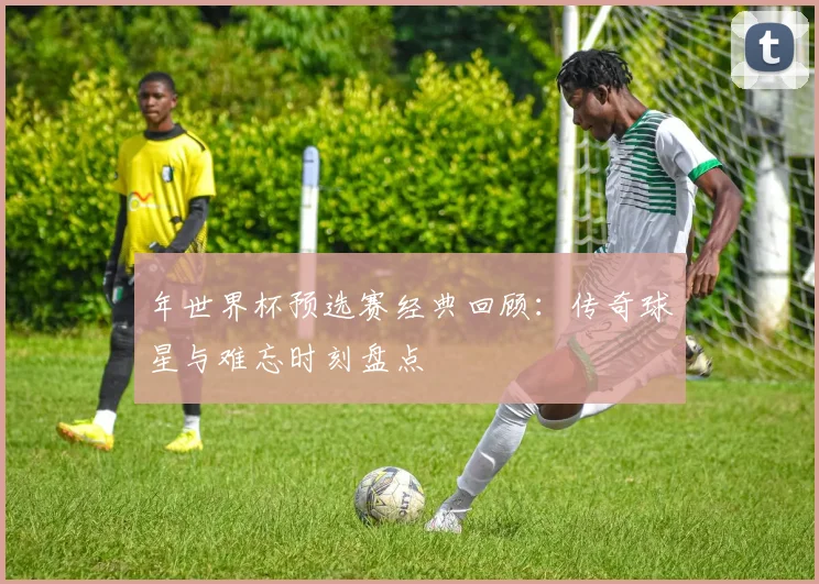 年世界杯预选赛经典回顾:传奇球星与难忘时刻盘点