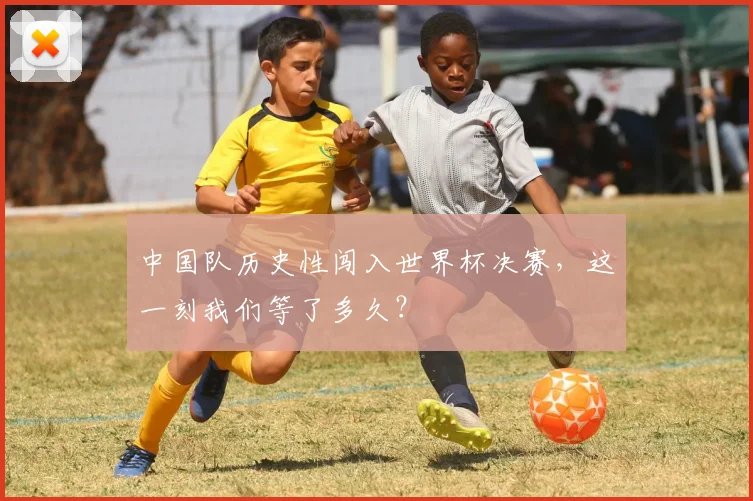 中国队历史性闯入世界杯决赛，这一刻我们等了多久？