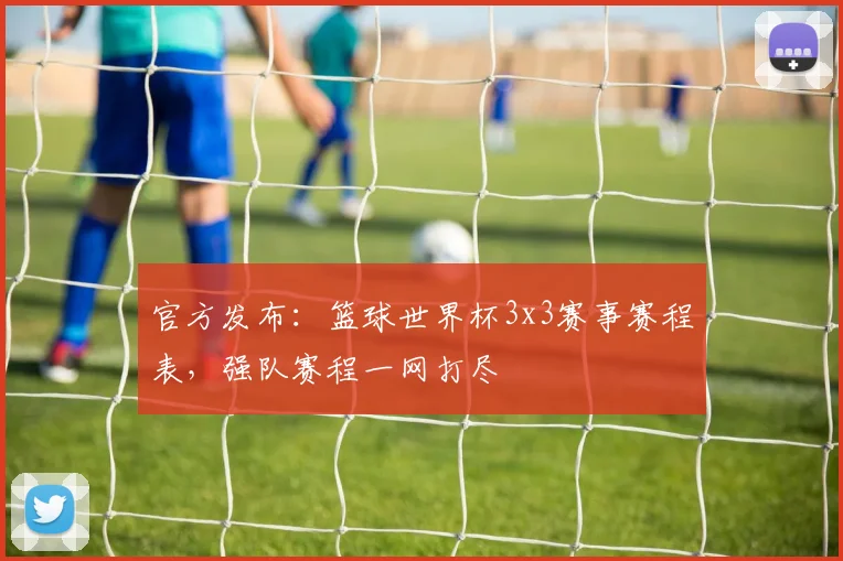官方发布：篮球世界杯3x3赛事赛程表，强队赛程一网打尽