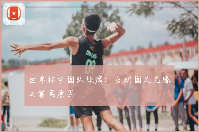 世界杯中国队缺席：分析国足无缘决赛圈原因